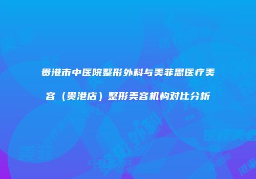贵港市中医院整形外科与美菲思医疗美容（贵港店）整形美容机构对比分析