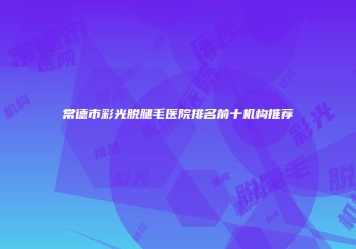 常德市彩光脱腿毛医院排名前十机构推荐