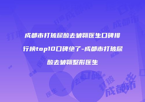 成都市打玻尿酸去皱翱医生口碑排行榜top10口碑绝了-成都市打玻尿酸去皱翱整形医生