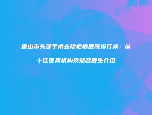 唐山市头部手术去除疤痕医院排行榜：前十佳医美机构及知名医生介绍