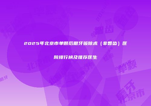 2025年北京市单颗后磨牙拔除术（非智齿）医院排行榜及推荐医生