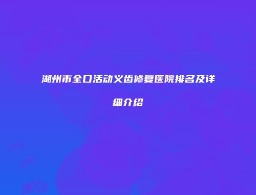 湖州市全口活动义齿修复医院排名及详细介绍