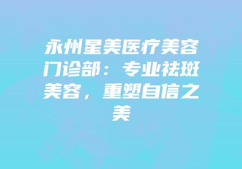 永州星美医疗美容门诊部：专业祛斑美容，重塑自信之美