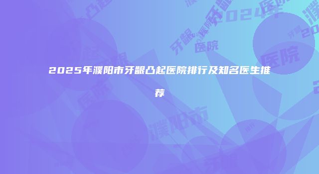 2025年濮阳市牙龈凸起医院排行及知名医生推荐
