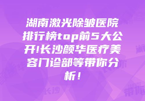 湖南激光除皱医院排行榜top前5大公开!长沙颜华医疗美容门诊部等带你分析！