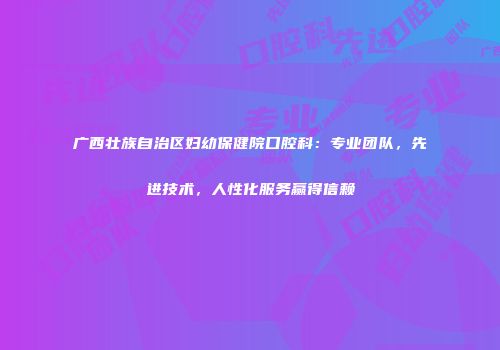 广西壮族自治区妇幼保健院口腔科：专业团队，先进技术，人性化服务赢得信赖