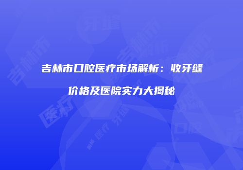 吉林市口腔医疗市场解析：收牙缝价格及医院实力大揭秘
