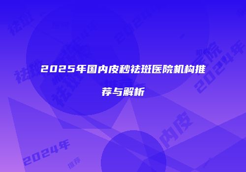 2025年国内皮秒祛斑医院机构推荐与解析