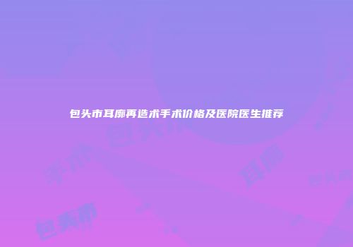 包头市耳廓再造术手术价格及医院医生推荐