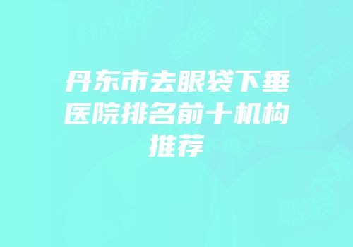 丹东市去眼袋下垂医院排名前十机构推荐