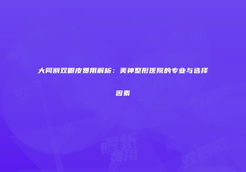大同割双眼皮费用解析：美神整形医院的专业与选择因素