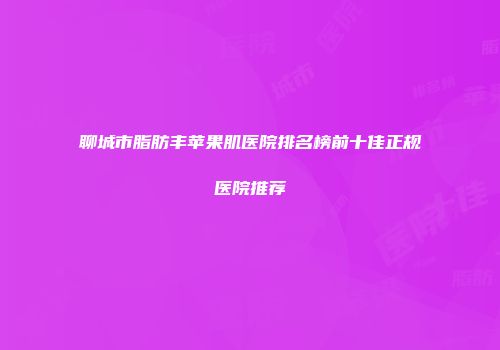 聊城市脂肪丰苹果肌医院排名榜前十佳正规医院推荐