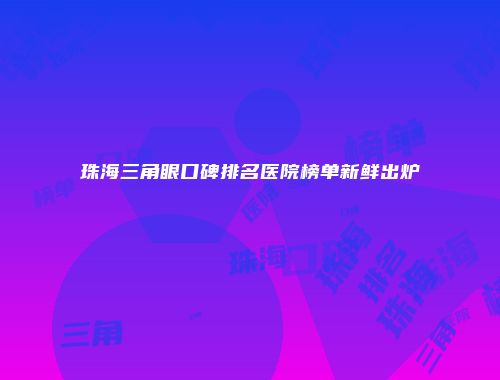 珠海三角眼口碑排名医院榜单新鲜出炉