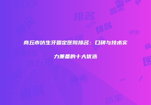 商丘市仿生牙固定医院排名：口碑与技术实力兼备的十大优选