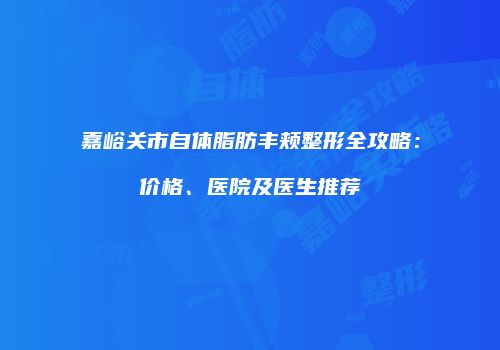 嘉峪关市自体脂肪丰颊整形全攻略：价格、医院及医生推荐