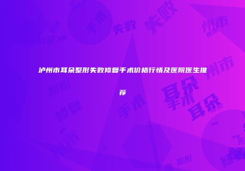泸州市耳朵整形失败修复手术价格行情及医院医生推荐