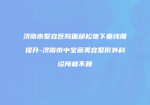 济南市整容医院面部松弛下垂线雕提升-济南市中宝丽美容整形外科诊所就不赖