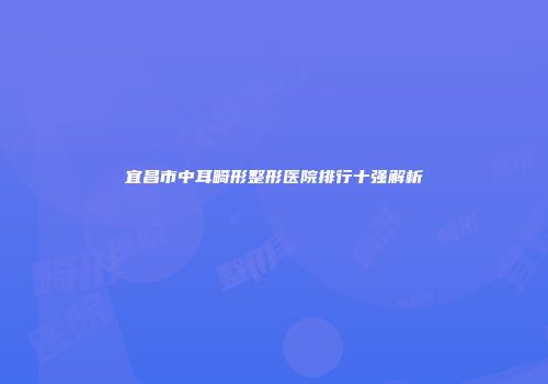 宜昌市中耳畸形整形医院排行十强解析