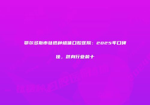 鄂尔多斯市钛锆种植体口腔医院：2025年口碑佳，跻身行业前十