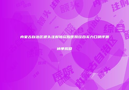 内蒙古自治区额头注射玻尿酸医院综合实力口碑评测榜单揭晓