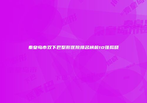 秦皇岛市双下巴整形医院排名榜前10强揭晓