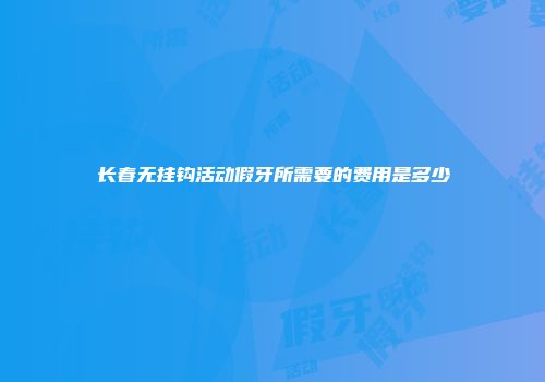 长春无挂钩活动假牙所需要的费用是多少