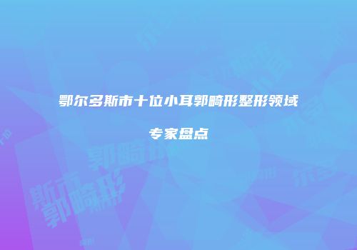 鄂尔多斯市十位小耳郭畸形整形领域专家盘点