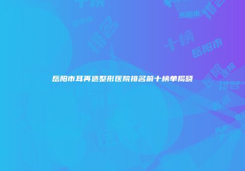 岳阳市耳再造整形医院排名前十榜单揭晓