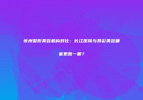 忻州整形美容机构对比：长江医院与异彩美容哪家更胜一筹？