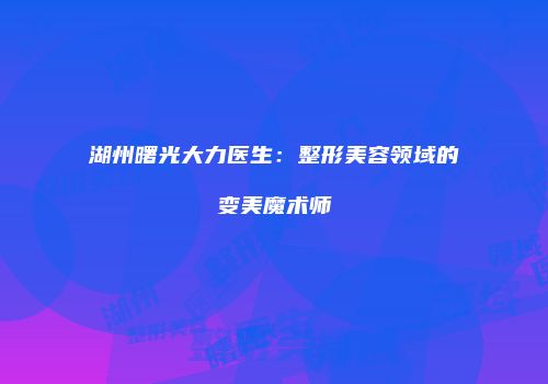 湖州曙光大力医生：整形美容领域的变美魔术师