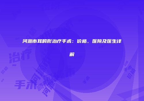 河源市耳畸形治疗手术：价格、医院及医生详解
