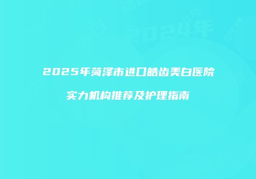 2025年菏泽市进口皓齿美白医院实力机构推荐及护理指南