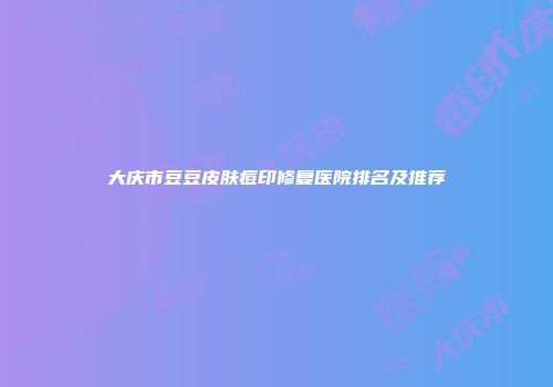 大庆市豆豆皮肤痘印修复医院排名及推荐