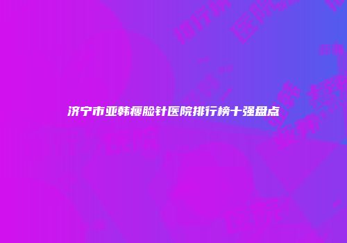 济宁市亚韩瘦脸针医院排行榜十强盘点