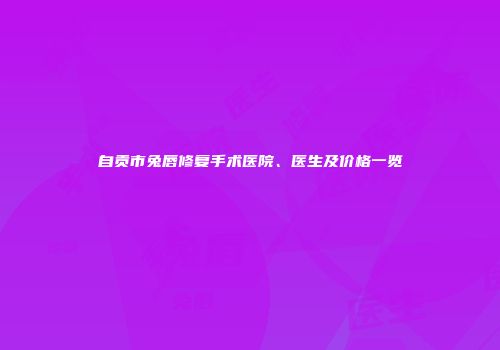 自贡市兔唇修复手术医院、医生及价格一览