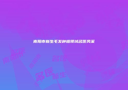 南阳市新生毛发种植领域名医风采