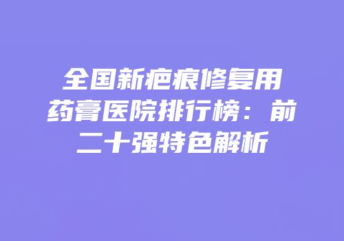 全国新疤痕修复用药膏医院排行榜：前二十强特色解析