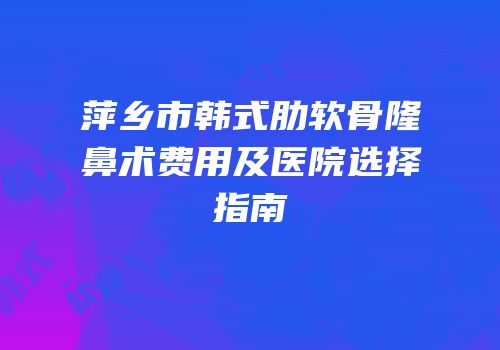萍乡市韩式肋软骨隆鼻术费用及医院选择指南