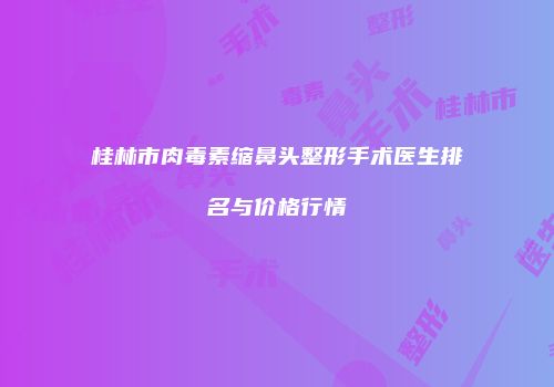 桂林市肉毒素缩鼻头整形手术医生排名与价格行情