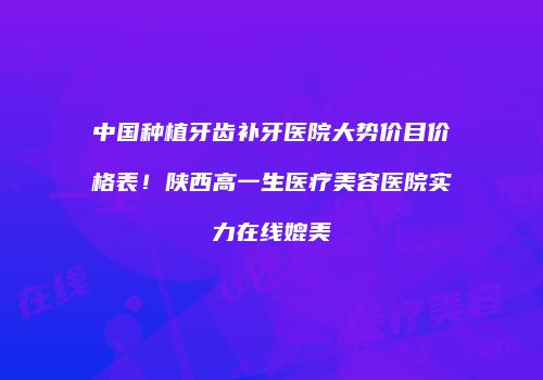 中国种植牙齿补牙医院大势价目价格表！陕西高一生医疗美容医院实力在线媲美