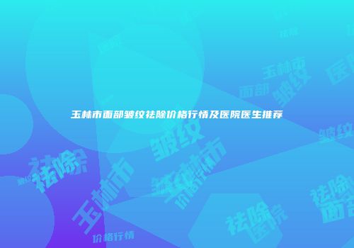 玉林市面部皱纹祛除价格行情及医院医生推荐