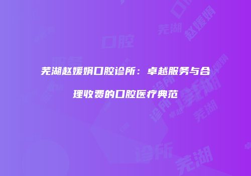 芜湖赵媛娟口腔诊所：卓越服务与合理收费的口腔医疗典范