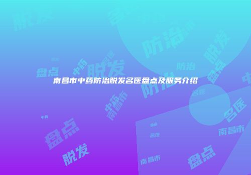 南昌市中药防治脱发名医盘点及服务介绍