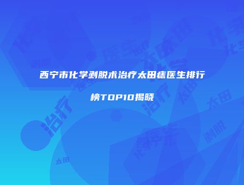 西宁市化学剥脱术治疗太田痣医生排行榜TOP10揭晓