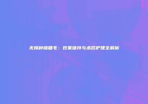 无锡种植睫毛：效果维持与术后护理全解析