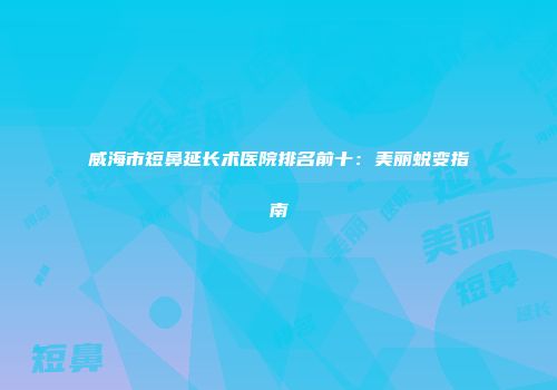 威海市短鼻延长术医院排名前十：美丽蜕变指南