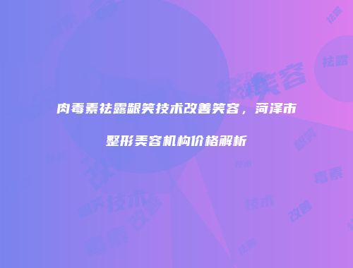 肉毒素祛露龈笑技术改善笑容，菏泽市整形美容机构价格解析