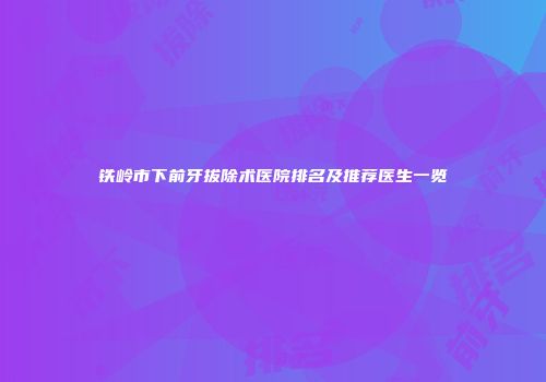 铁岭市下前牙拔除术医院排名及推荐医生一览