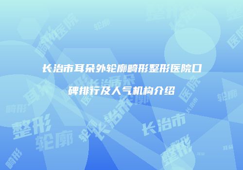 长治市耳朵外轮廓畸形整形医院口碑排行及人气机构介绍
