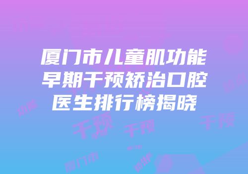 厦门市儿童肌功能早期干预矫治口腔医生排行榜揭晓